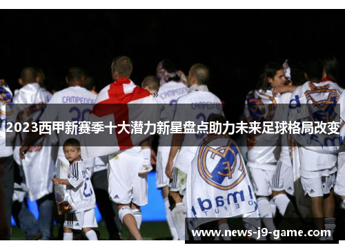 2023西甲新赛季十大潜力新星盘点助力未来足球格局改变 2023西甲新赛季十大潜力新星盘点助力未来足球格局改变