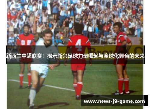 新西兰中超联赛:揭示新兴足球力量崛起与全球化舞台的未来 新西兰中超联赛:揭示新兴足球力量崛起与全球化舞台的未来