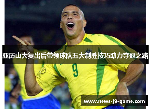 亚历山大复出后带领球队五大制胜技巧助力夺冠之路 亚历山大复出后带领球队五大制胜技巧助力夺冠之路
