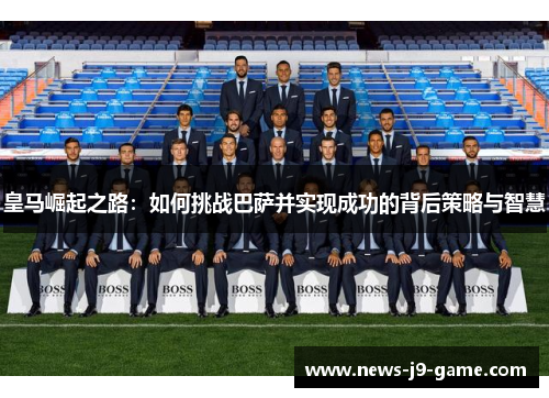皇马崛起之路:如何挑战巴萨并实现成功的背后策略与智慧 皇马崛起之路:如何挑战巴萨并实现成功的背后策略与智慧