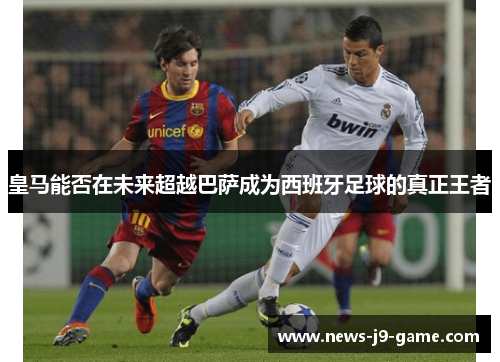 皇马能否在未来超越巴萨成为西班牙足球的真正王者 皇马能否在未来超越巴萨成为西班牙足球的真正王者