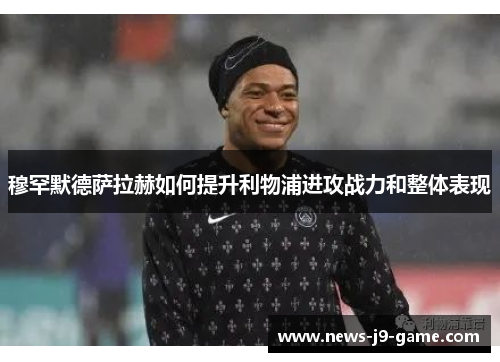 穆罕默德萨拉赫如何提升利物浦进攻战力和整体表现