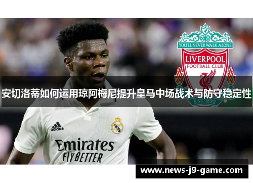 安切洛蒂如何运用琼阿梅尼提升皇马中场战术与防守稳定性 安切洛蒂如何运用琼阿梅尼提升皇马中场战术与防守稳定性