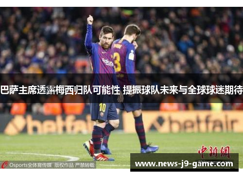 巴萨主席透露梅西归队可能性 提振球队未来与全球球迷期待 巴萨主席透露梅西归队可能性 提振球队未来与全球球迷期待