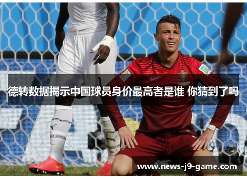 德转数据揭示中国球员身价最高者是谁 你猜到了吗 德转数据揭示中国球员身价最高者是谁 你猜到了吗