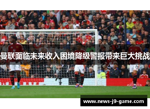 曼联面临未来收入困境降级警报带来巨大挑战 曼联面临未来收入困境降级警报带来巨大挑战