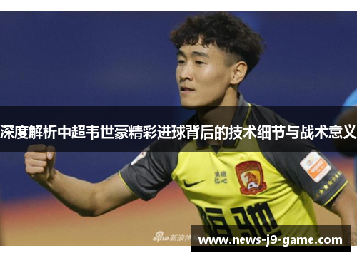 深度解析中超韦世豪精彩进球背后的技术细节与战术意义 深度解析中超韦世豪精彩进球背后的技术细节与战术意义