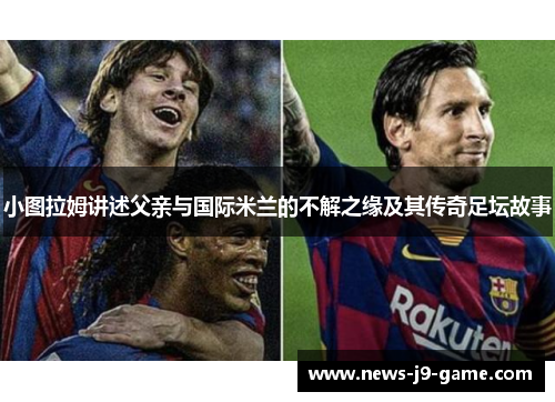 小图拉姆讲述父亲与国际米兰的不解之缘及其传奇足坛故事 小图拉姆讲述父亲与国际米兰的不解之缘及其传奇足坛故事