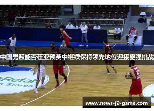 中国男篮能否在亚预赛中继续保持领先地位迎接更强挑战