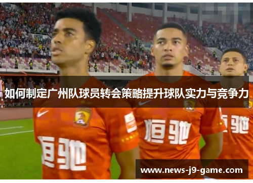 如何制定广州队球员转会策略提升球队实力与竞争力 如何制定广州队球员转会策略提升球队实力与竞争力