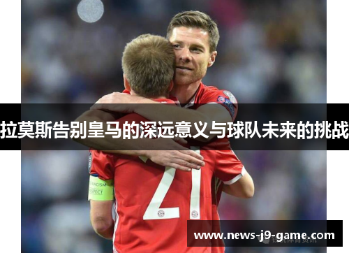 拉莫斯告别皇马的深远意义与球队未来的挑战 拉莫斯告别皇马的深远意义与球队未来的挑战