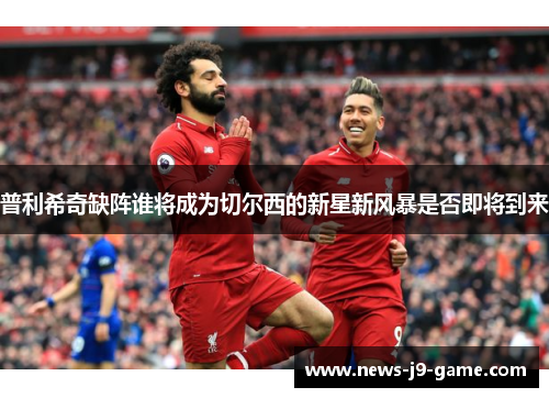 普利希奇缺阵谁将成为切尔西的新星新风暴是否即将到来 普利希奇缺阵谁将成为切尔西的新星新风暴是否即将到来