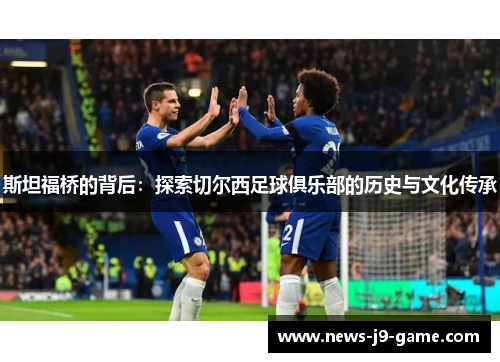 斯坦福桥的背后:探索切尔西足球俱乐部的历史与文化传承 斯坦福桥的背后:探索切尔西足球俱乐部的历史与文化传承