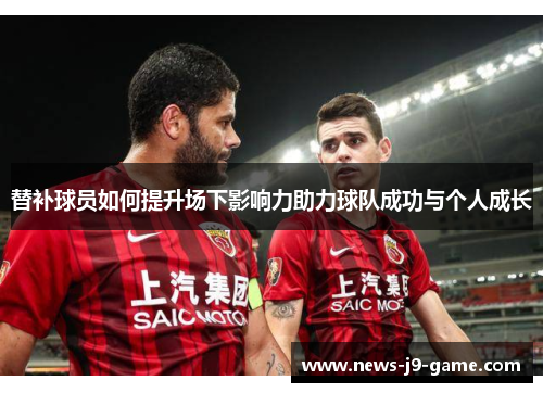 替补球员如何提升场下影响力助力球队成功与个人成长 替补球员如何提升场下影响力助力球队成功与个人成长