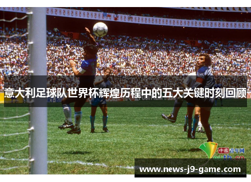 意大利足球队世界杯辉煌历程中的五大关键时刻回顾 意大利足球队世界杯辉煌历程中的五大关键时刻回顾