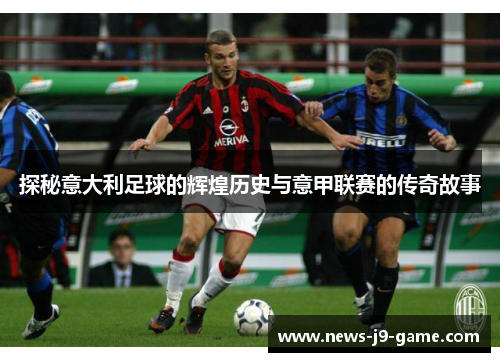 探秘意大利足球的辉煌历史与意甲联赛的传奇故事 探秘意大利足球的辉煌历史与意甲联赛的传奇故事
