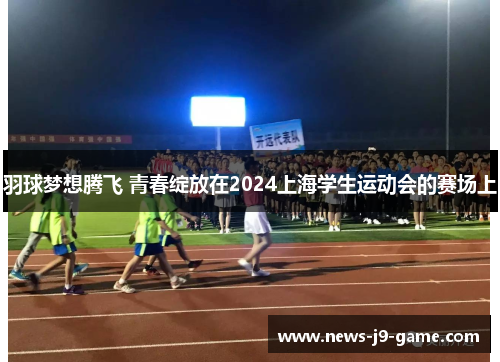 羽球梦想腾飞 青春绽放在2024上海学生运动会的赛场上 羽球梦想腾飞 青春绽放在2024上海学生运动会的赛场上