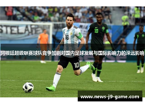阿根廷超级联赛球队竞争加剧对国内足球发展与国际影响力的深远影响 阿根廷超级联赛球队竞争加剧对国内足球发展与国际影响力的深远影响