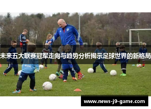 未来五大联赛冠军走向与趋势分析揭示足球世界的新格局