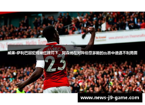 威廉·萨利巴因犯规被红牌罚下，阿森纳在对阵伯恩茅斯的比赛中遭遇不利局面